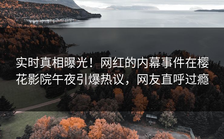 实时真相曝光！网红的内幕事件在樱花影院午夜引爆热议，网友直呼过瘾