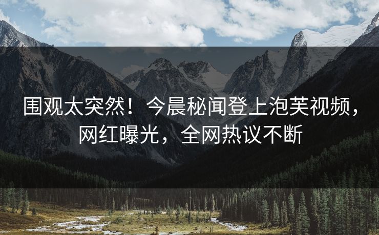 围观太突然！今晨秘闻登上泡芙视频，网红曝光，全网热议不断