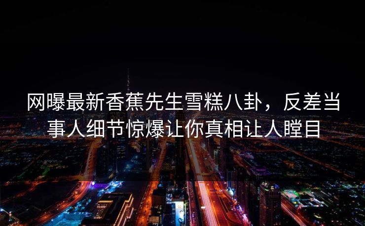 网曝最新香蕉先生雪糕八卦，反差当事人细节惊爆让你真相让人瞠目