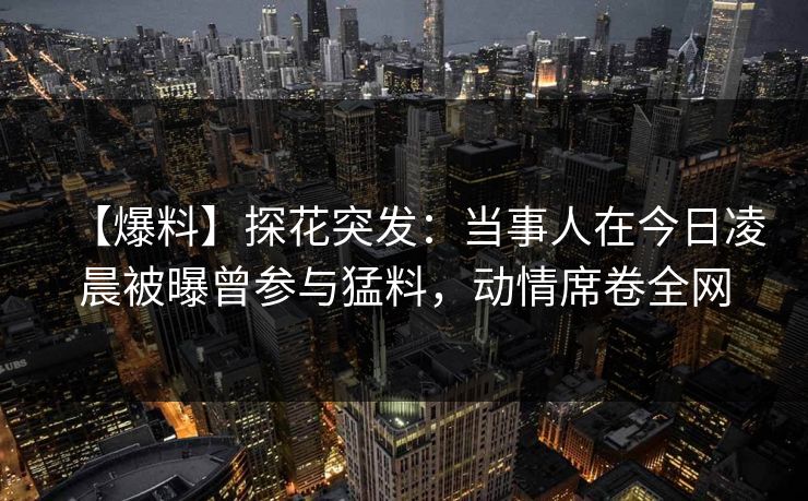 【爆料】探花突发：当事人在今日凌晨被曝曾参与猛料，动情席卷全网