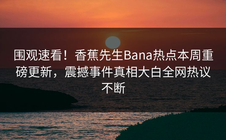 围观速看！香蕉先生Bana热点本周重磅更新，震撼事件真相大白全网热议不断