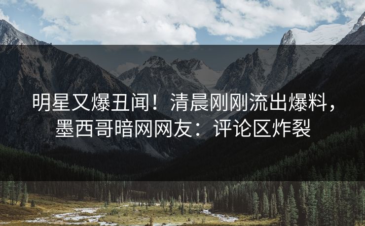 明星又爆丑闻！清晨刚刚流出爆料，墨西哥暗网网友：评论区炸裂