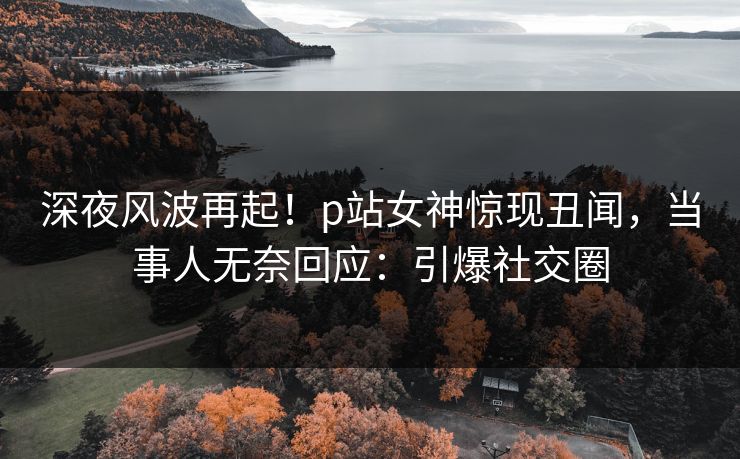 深夜风波再起！p站女神惊现丑闻，当事人无奈回应：引爆社交圈