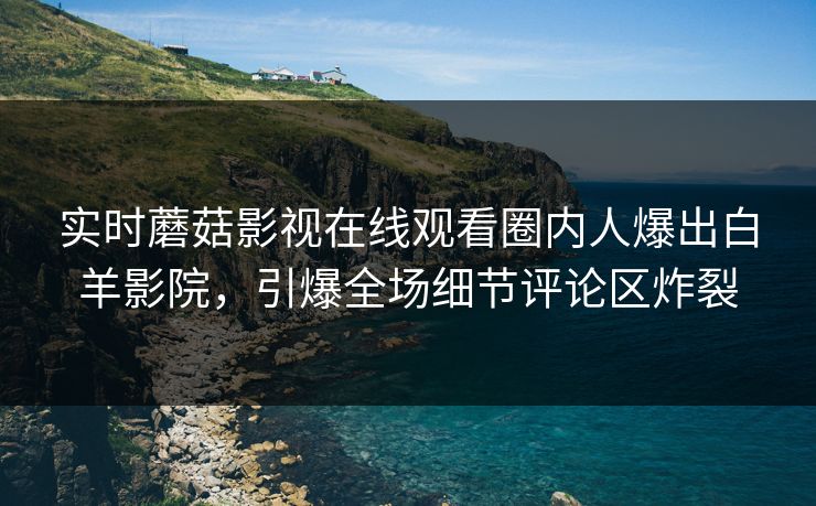 实时蘑菇影视在线观看圈内人爆出白羊影院，引爆全场细节评论区炸裂