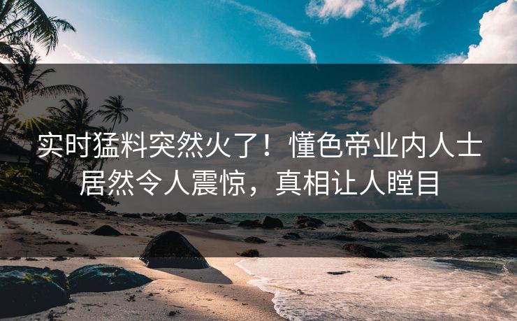 实时猛料突然火了！懂色帝业内人士居然令人震惊，真相让人瞠目