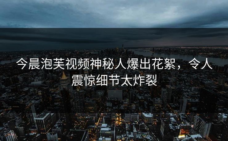 今晨泡芙视频神秘人爆出花絮，令人震惊细节太炸裂