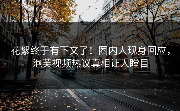 花絮终于有下文了！圈内人现身回应，泡芙视频热议真相让人瞠目