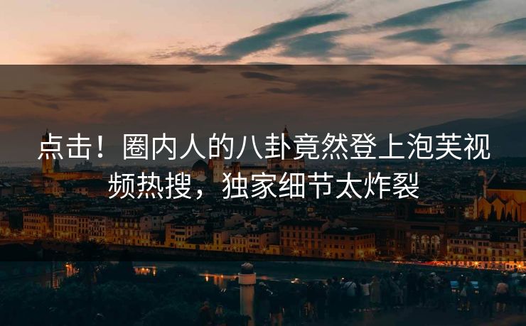 点击！圈内人的八卦竟然登上泡芙视频热搜，独家细节太炸裂
