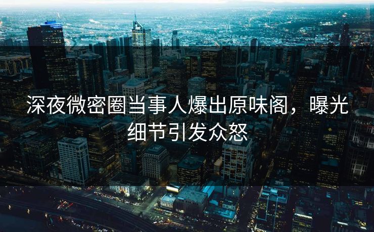 深夜微密圈当事人爆出原味阁，曝光细节引发众怒