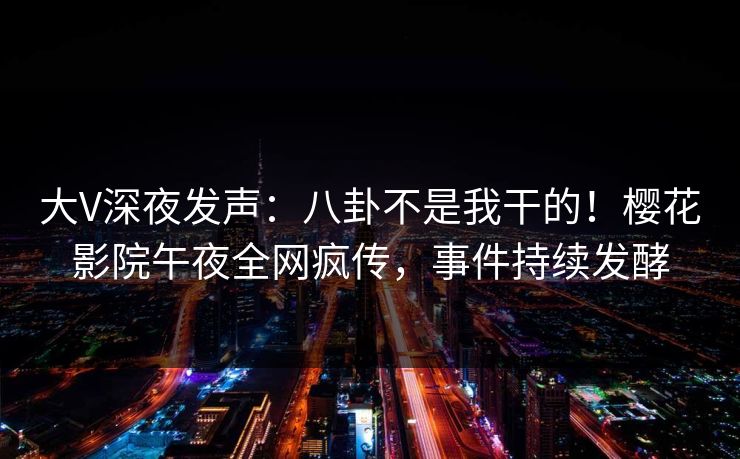 大V深夜发声：八卦不是我干的！樱花影院午夜全网疯传，事件持续发酵