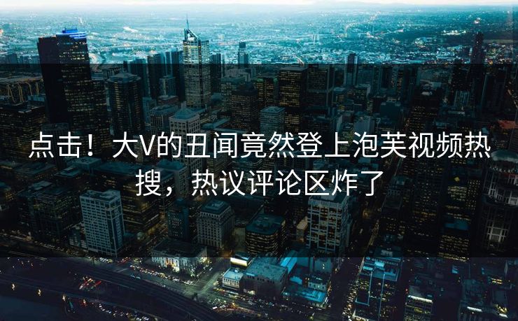 点击！大V的丑闻竟然登上泡芙视频热搜，热议评论区炸了