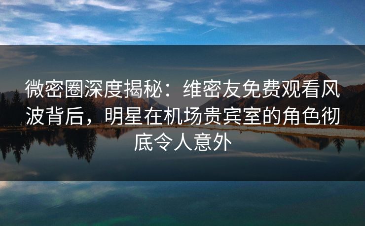 微密圈深度揭秘：维密友免费观看风波背后，明星在机场贵宾室的角色彻底令人意外