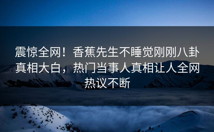震惊全网！香蕉先生不睡觉刚刚八卦真相大白，热门当事人真相让人全网热议不断