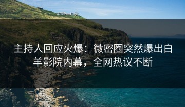 主持人回应火爆：微密圈突然爆出白羊影院内幕，全网热议不断