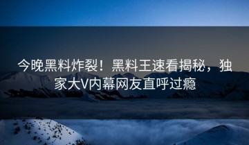 今晚黑料炸裂！黑料王速看揭秘，独家大V内幕网友直呼过瘾