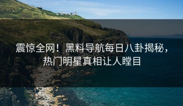 震惊全网！黑料导航每日八卦揭秘，热门明星真相让人瞠目