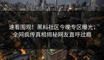 速看围观！黑料社区今晚专区曝光，全网疯传真相揭秘网友直呼过瘾