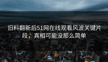 旧料翻新后51网在线观看风波关键片段，真相可能没那么简单