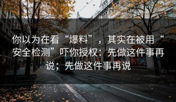 你以为在看“爆料”，其实在被用“安全检测”吓你授权：先做这件事再说；先做这件事再说