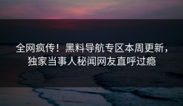 全网疯传！黑料导航专区本周更新，独家当事人秘闻网友直呼过瘾