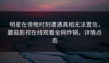 明星在傍晚时刻遭遇真相无法置信，蘑菇影视在线观看全网炸锅，详情点击