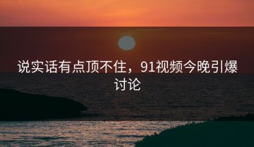 说实话有点顶不住，91视频今晚引爆讨论