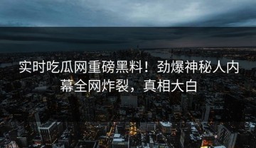 实时吃瓜网重磅黑料！劲爆神秘人内幕全网炸裂，真相大白