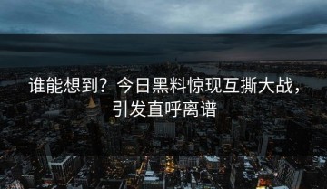 谁能想到？今日黑料惊现互撕大战，引发直呼离谱