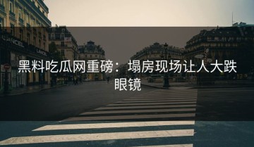 黑料吃瓜网重磅：塌房现场让人大跌眼镜