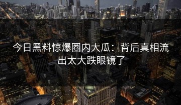 今日黑料惊爆圈内大瓜：背后真相流出太大跌眼镜了