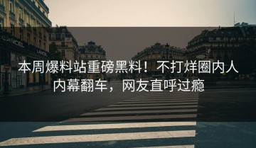本周爆料站重磅黑料！不打烊圈内人内幕翻车，网友直呼过瘾