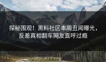 探秘围观！黑料社区本周丑闻曝光，反差真相翻车网友直呼过瘾