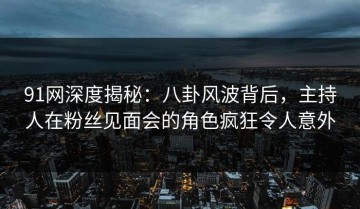 91网深度揭秘：八卦风波背后，主持人在粉丝见面会的角色疯狂令人意外