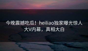 今晚震撼吃瓜！heiliao独家曝光惊人大V内幕，真相大白