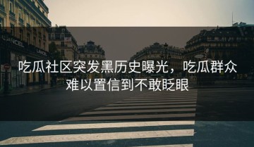 吃瓜社区突发黑历史曝光，吃瓜群众难以置信到不敢眨眼