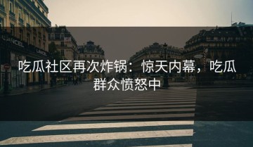 吃瓜社区再次炸锅：惊天内幕，吃瓜群众愤怒中
