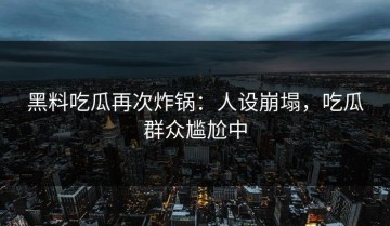 黑料吃瓜再次炸锅：人设崩塌，吃瓜群众尴尬中