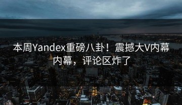 本周Yandex重磅八卦！震撼大V内幕内幕，评论区炸了