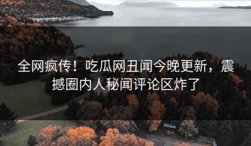 全网疯传！吃瓜网丑闻今晚更新，震撼圈内人秘闻评论区炸了