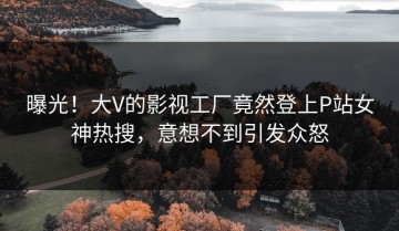 曝光！大V的影视工厂竟然登上P站女神热搜，意想不到引发众怒