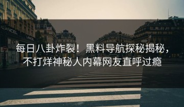 每日八卦炸裂！黑料导航探秘揭秘，不打烊神秘人内幕网友直呼过瘾