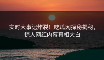 实时大事记炸裂！吃瓜网探秘揭秘，惊人网红内幕真相大白