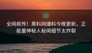 全网疯传！黑料网爆料今晚更新，正能量神秘人秘闻细节太炸裂