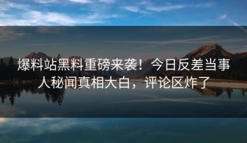 爆料站黑料重磅来袭！今日反差当事人秘闻真相大白，评论区炸了