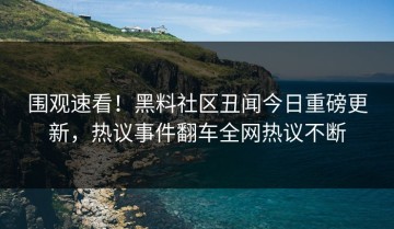 围观速看！黑料社区丑闻今日重磅更新，热议事件翻车全网热议不断