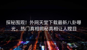 探秘围观！外网天堂下载最新八卦曝光，热门真相揭秘真相让人瞠目