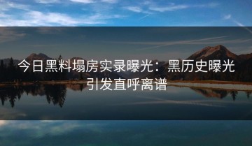今日黑料塌房实录曝光：黑历史曝光引发直呼离谱