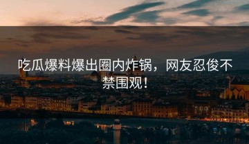 吃瓜爆料爆出圈内炸锅，网友忍俊不禁围观！