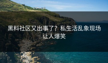 黑料社区又出事了？私生活乱象现场让人爆笑