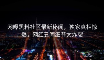 网曝黑料社区最新秘闻，独家真相惊爆，网红丑闻细节太炸裂